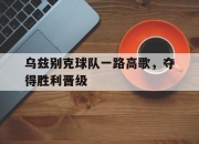 IM体育-乌兹别克球队一路高歌，夺得胜利晋级