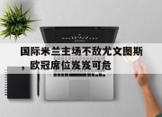 IMsports-国际米兰主场不敌尤文图斯，欧冠席位岌岌可危